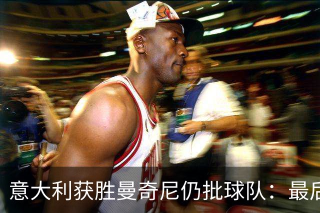 意大利获胜曼奇尼仍批球队：最后20分钟不思进取了